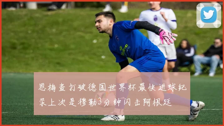 恩梅查打破德国世界杯最快进球纪录上次是穆勒3分钟闪击阿根廷