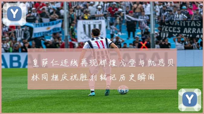 皇萨仁连线再现辉煌戈登与凯恩贝林同框庆祝胜利铭记历史瞬间