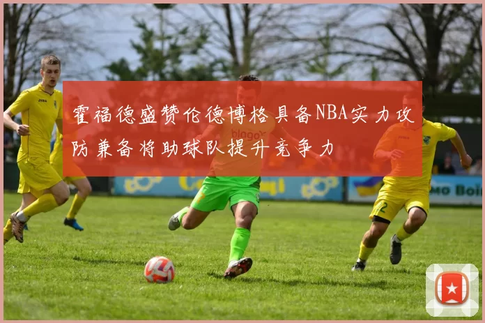 霍福德盛赞伦德博格具备NBA实力攻防兼备将助球队提升竞争力