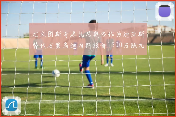 尤文图斯考虑扎尼奥洛作为迪亚斯替代方案乌迪内斯报价1500万欧元起步