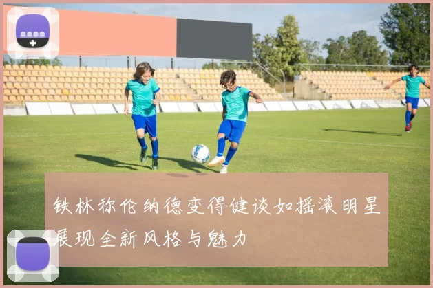 铁林称伦纳德变得健谈如摇滚明星展现全新风格与魅力