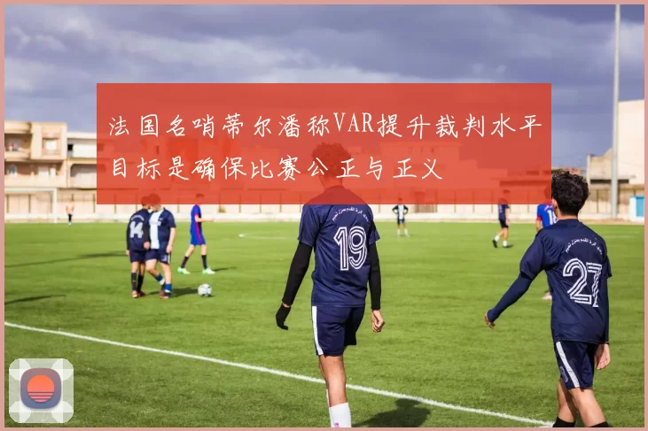 法国名哨蒂尔潘称VAR提升裁判水平目标是确保比赛公正与正义