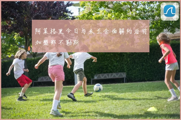 阿莱格里今日与米兰会面解约后将加盟那不勒斯