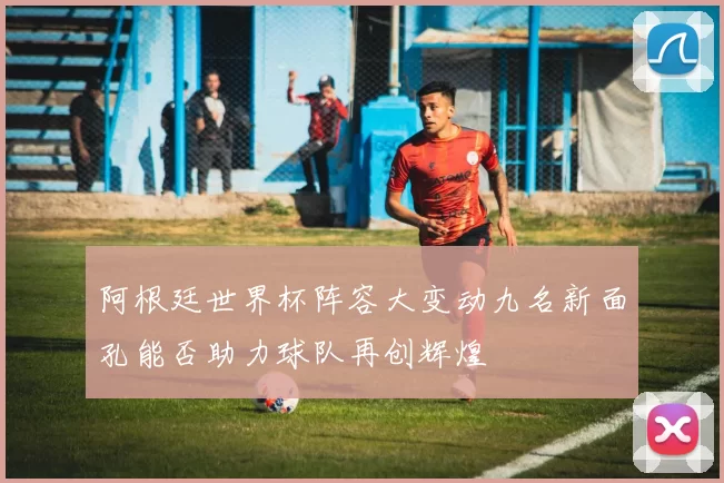 阿根廷世界杯阵容大变动九名新面孔能否助力球队再创辉煌