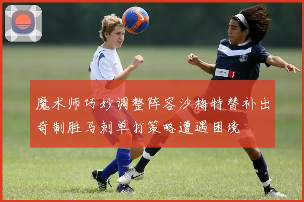 魔术师巧妙调整阵容沙梅特替补出奇制胜马刺单打策略遭遇困境