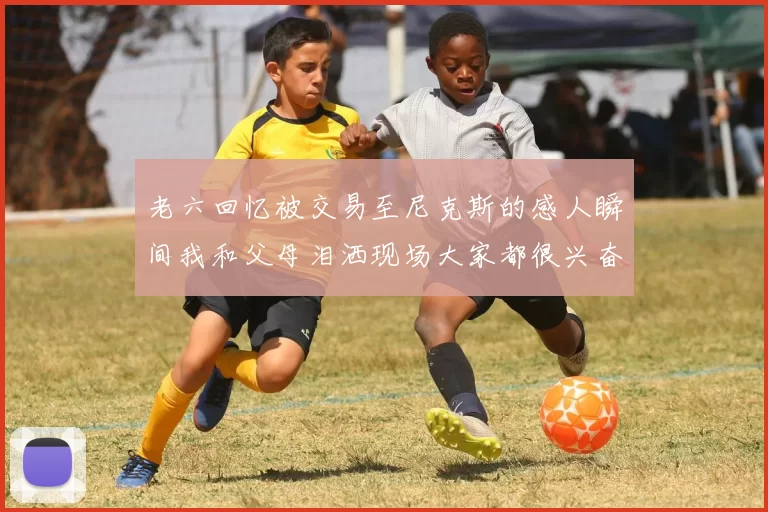 老六回忆被交易至尼克斯的感人瞬间我和父母泪洒现场大家都很兴奋