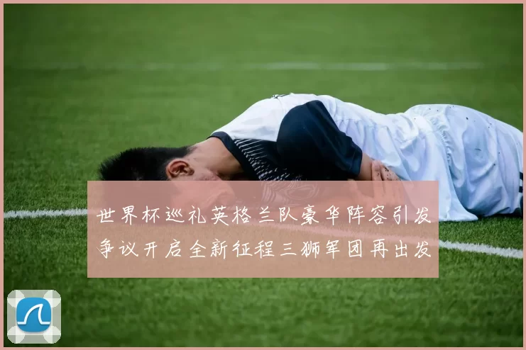 世界杯巡礼英格兰队豪华阵容引发争议开启全新征程三狮军团再出发
