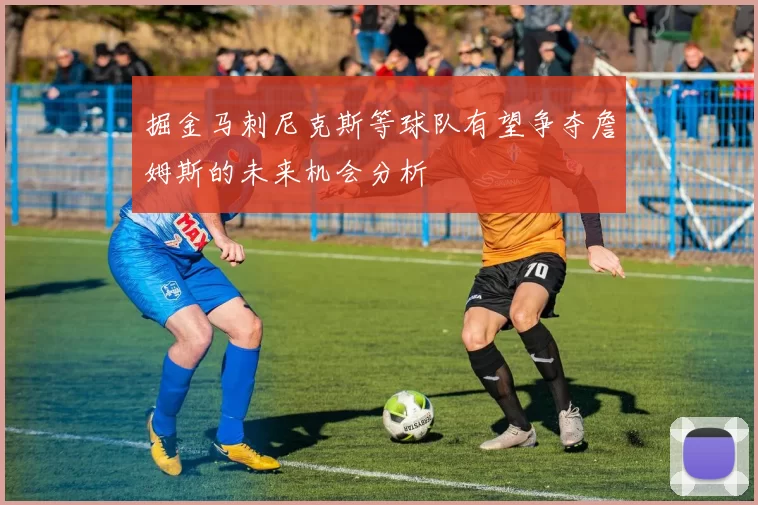 掘金马刺尼克斯等球队有望争夺詹姆斯的未来机会分析