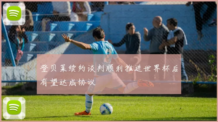 登贝莱续约谈判顺利推进世界杯后有望达成协议