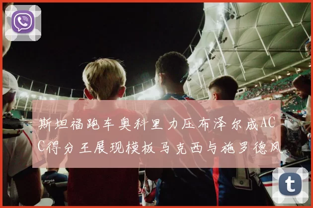 斯坦福跑车奥科里力压布泽尔成ACC得分王展现模板马克西与施罗德风采