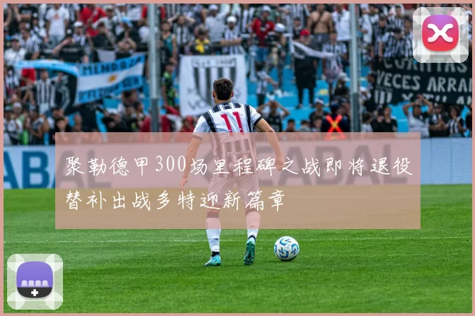 聚勒德甲300场里程碑之战即将退役替补出战多特迎新篇章