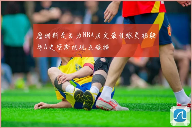 詹姆斯是否为NBA历史最佳球员杨毅与A史密斯的观点碰撞
