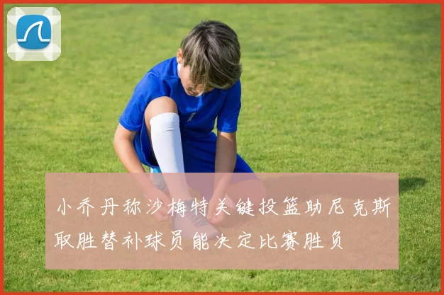 小乔丹称沙梅特关键投篮助尼克斯取胜替补球员能决定比赛胜负