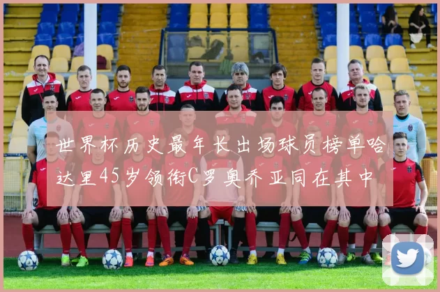 世界杯历史最年长出场球员榜单哈达里45岁领衔C罗奥乔亚同在其中