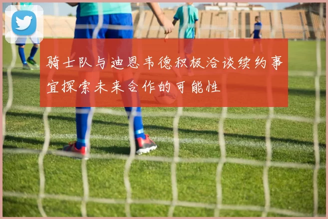 骑士队与迪恩韦德积极洽谈续约事宜探索未来合作的可能性