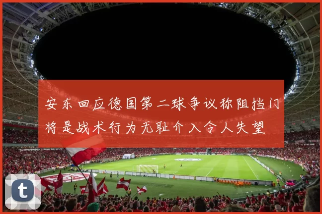安东回应德国第二球争议称阻挡门将是战术行为无耻介入令人失望