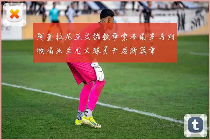 阿奎拉尼正式执教萨索洛前罗马利物浦米兰尤文球员开启新篇章