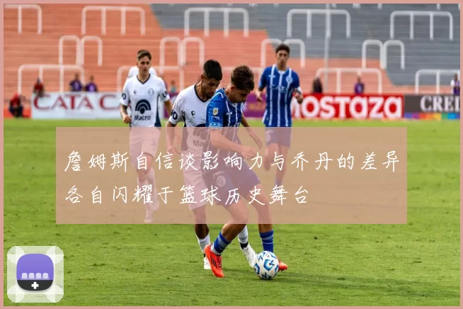 詹姆斯自信谈影响力与乔丹的差异各自闪耀于篮球历史舞台