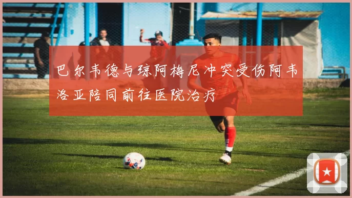 巴尔韦德与琼阿梅尼冲突受伤阿韦洛亚陪同前往医院治疗