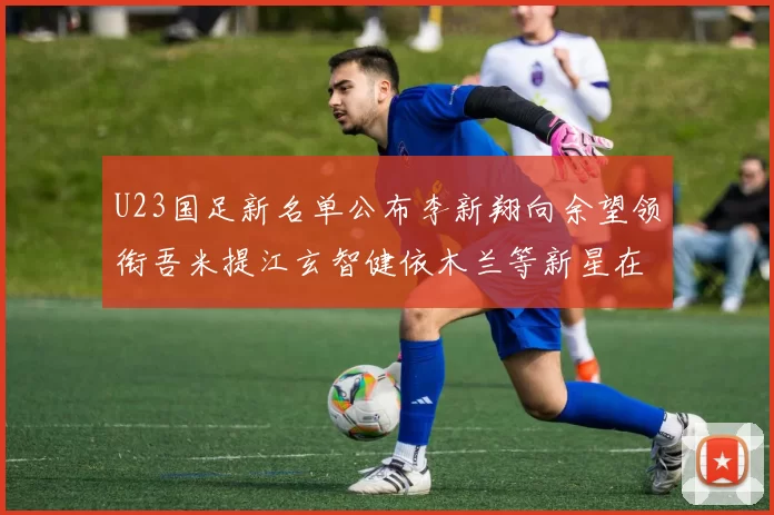 U23国足新名单公布李新翔向余望领衔吾米提江玄智健依木兰等新星在列